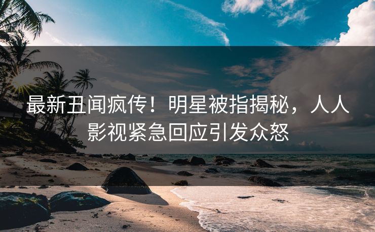 最新丑闻疯传！明星被指揭秘，人人影视紧急回应引发众怒