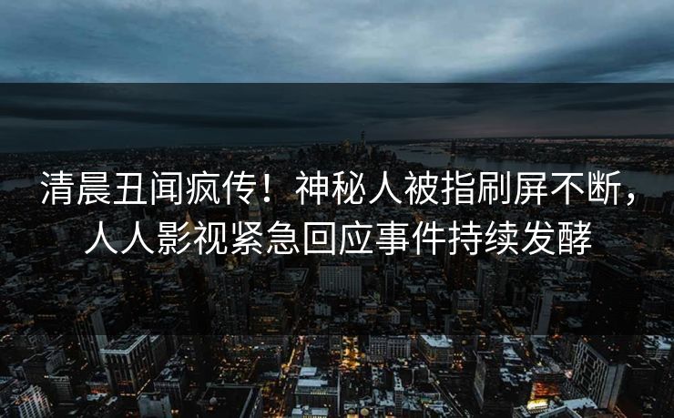 清晨丑闻疯传！神秘人被指刷屏不断，人人影视紧急回应事件持续发酵