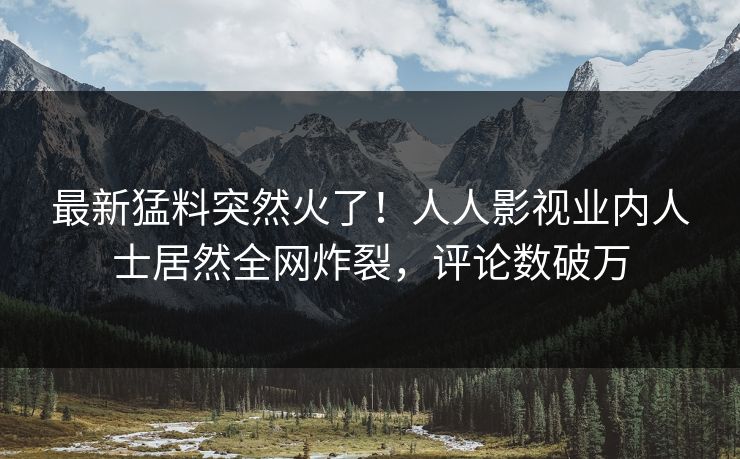 最新猛料突然火了！人人影视业内人士居然全网炸裂，评论数破万