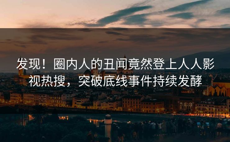 发现！圈内人的丑闻竟然登上人人影视热搜，突破底线事件持续发酵