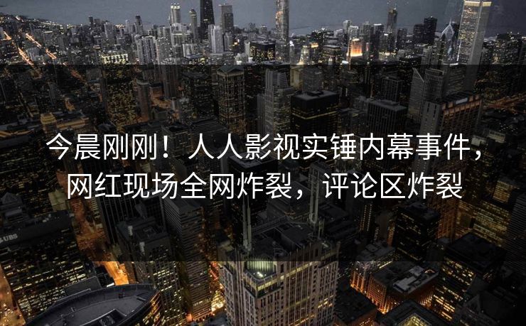 今晨刚刚！人人影视实锤内幕事件，网红现场全网炸裂，评论区炸裂