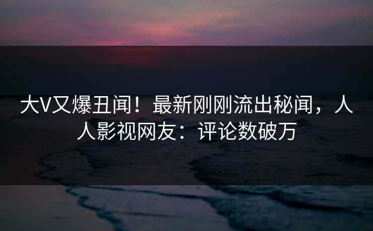 大V又爆丑闻！最新刚刚流出秘闻，人人影视网友：评论数破万