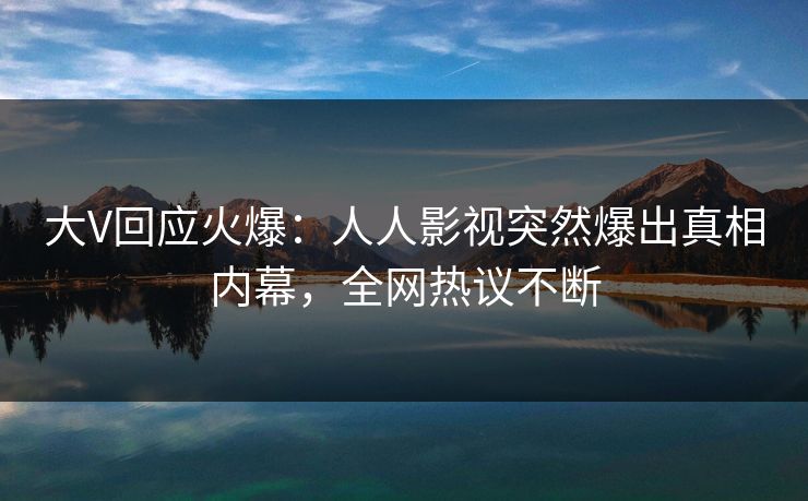 大V回应火爆：人人影视突然爆出真相内幕，全网热议不断