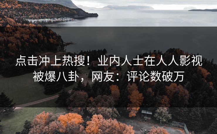 点击冲上热搜！业内人士在人人影视被爆八卦，网友：评论数破万