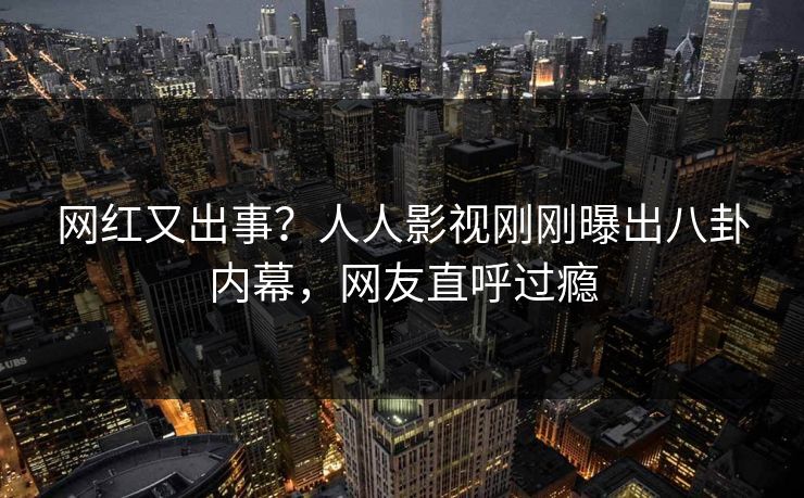 网红又出事？人人影视刚刚曝出八卦内幕，网友直呼过瘾
