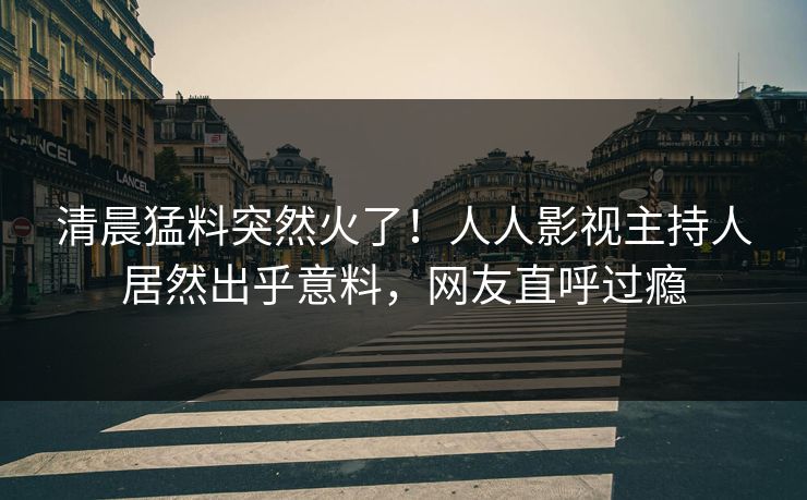 清晨猛料突然火了！人人影视主持人居然出乎意料，网友直呼过瘾