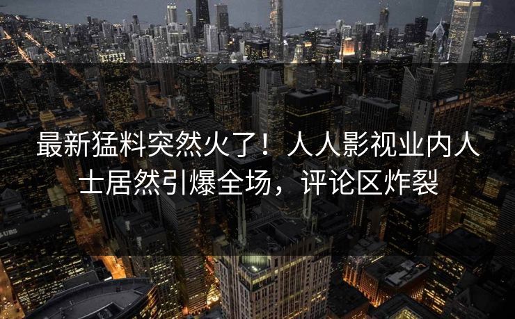 最新猛料突然火了！人人影视业内人士居然引爆全场，评论区炸裂