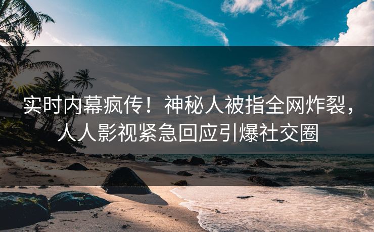 实时内幕疯传！神秘人被指全网炸裂，人人影视紧急回应引爆社交圈