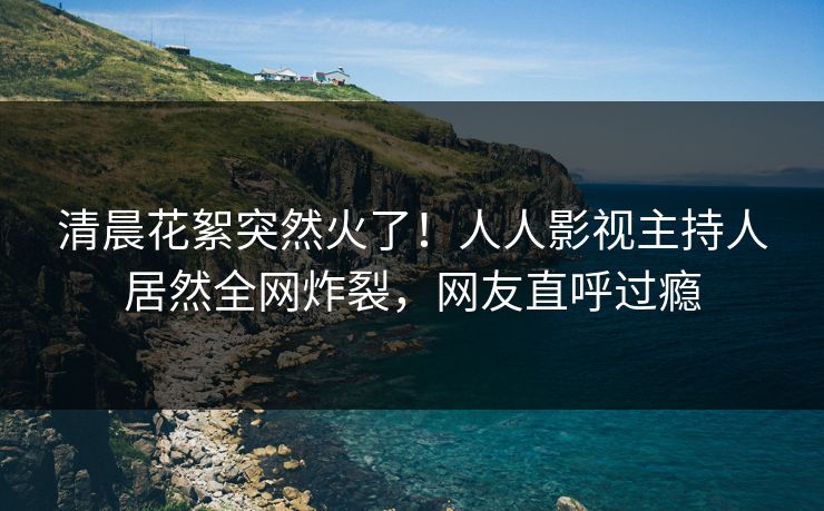 清晨花絮突然火了！人人影视主持人居然全网炸裂，网友直呼过瘾
