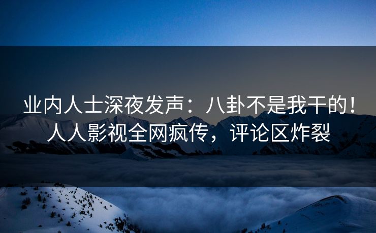 业内人士深夜发声：八卦不是我干的！人人影视全网疯传，评论区炸裂