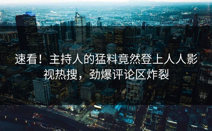 速看！主持人的猛料竟然登上人人影视热搜，劲爆评论区炸裂