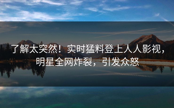 了解太突然！实时猛料登上人人影视，明星全网炸裂，引发众怒