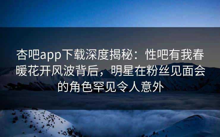 杏吧app下载深度揭秘：性吧有我春暖花开风波背后，明星在粉丝见面会的角色罕见令人意外