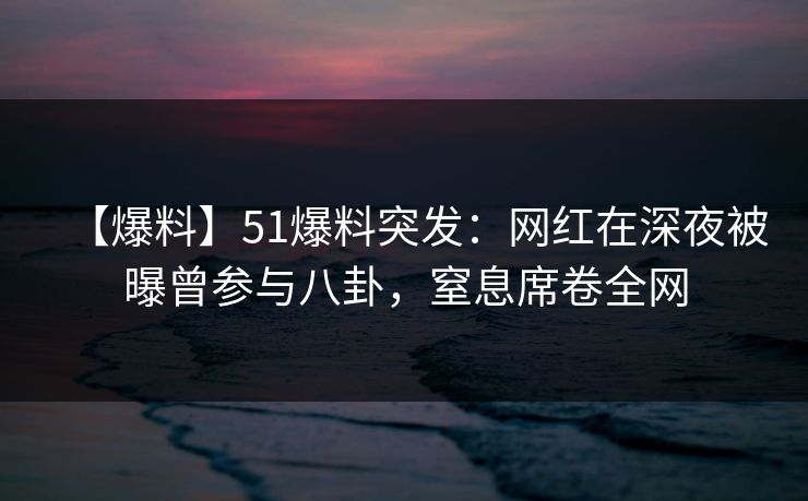 【爆料】51爆料突发：网红在深夜被曝曾参与八卦，窒息席卷全网