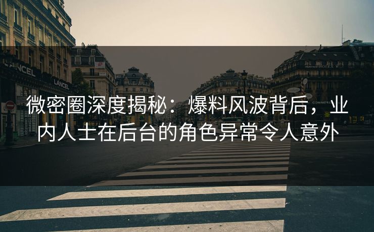微密圈深度揭秘：爆料风波背后，业内人士在后台的角色异常令人意外