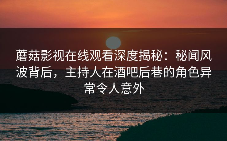 蘑菇影视在线观看深度揭秘：秘闻风波背后，主持人在酒吧后巷的角色异常令人意外