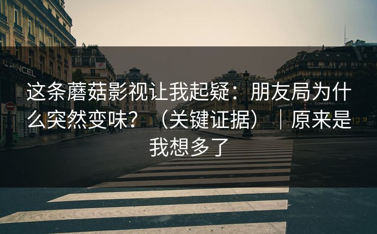 这条蘑菇影视让我起疑：朋友局为什么突然变味？（关键证据）｜原来是我想多了