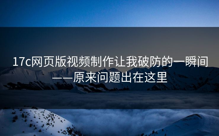 17c网页版视频制作让我破防的一瞬间——原来问题出在这里