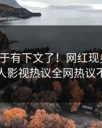 猛料终于有下文了！网红现身回应，人人影视热议全网热议不断