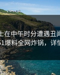 业内人士在中午时分遭遇丑闻刷屏不断，51爆料全网炸锅，详情曝光