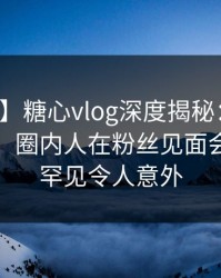 【独家】糖心vlog深度揭秘：爆料风波背后，圈内人在粉丝见面会的角色罕见令人意外