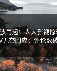 实时风波再起！人人影视惊现花絮，大V无奈回应：评论数破万