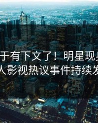 猛料终于有下文了！明星现身回应，人人影视热议事件持续发酵