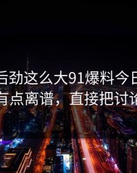 没想到后劲这么大91爆料今日大赛后劲重得有点离谱，直接把讨论区点燃