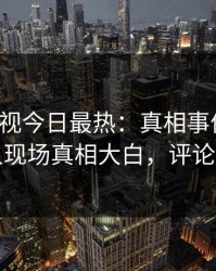 人人影视今日最热：真相事件曝光，圈内人现场真相大白，评论数破万