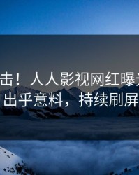最新直击！人人影视网红曝光八卦，出乎意料，持续刷屏