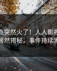 实时热点突然火了！人人影视业内人士居然揭秘，事件持续发酵