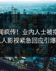 今晨丑闻疯传！业内人士被指刷屏不断，人人影视紧急回应引爆社交圈
