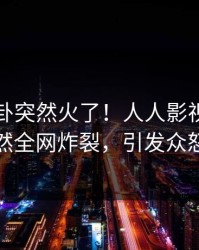 昨晚八卦突然火了！人人影视网红居然全网炸裂，引发众怒