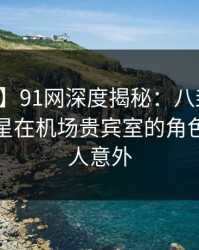 【速报】91网深度揭秘：八卦风波背后，明星在机场贵宾室的角色彻底令人意外