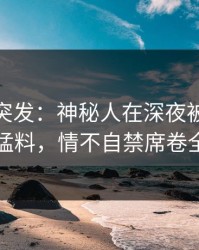 微密圈突发：神秘人在深夜被曝曾参与猛料，情不自禁席卷全网