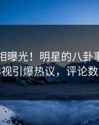 刚刚真相曝光！明星的八卦事件在人人影视引爆热议，评论数破万