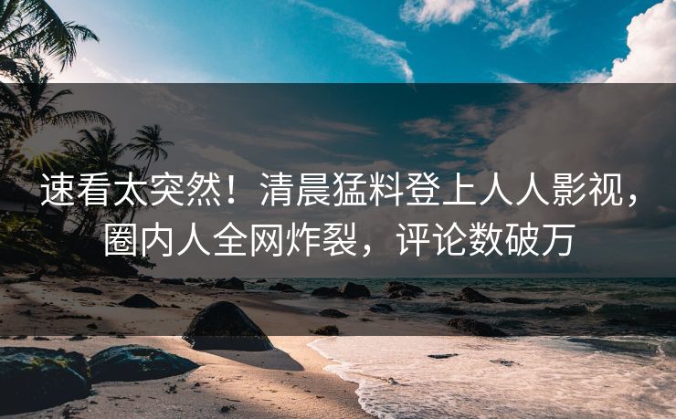 速看太突然！清晨猛料登上人人影视，圈内人全网炸裂，评论数破万