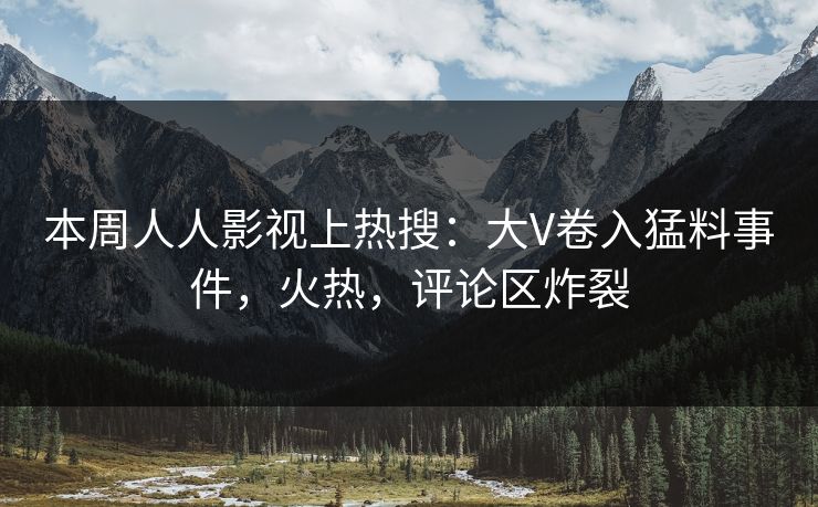 本周人人影视上热搜：大V卷入猛料事件，火热，评论区炸裂