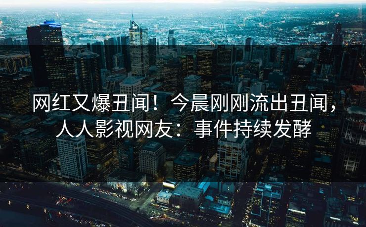 网红又爆丑闻！今晨刚刚流出丑闻，人人影视网友：事件持续发酵