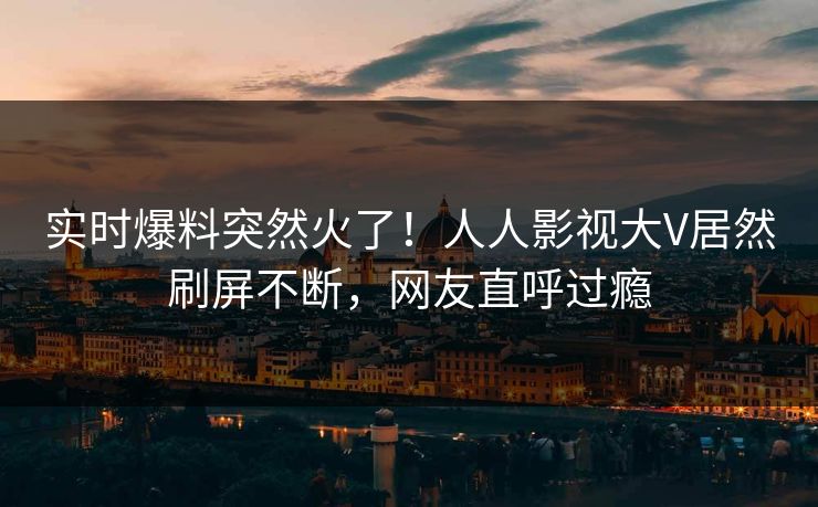 实时爆料突然火了！人人影视大V居然刷屏不断，网友直呼过瘾