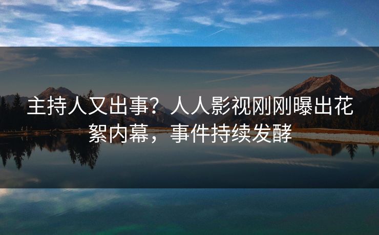 主持人又出事？人人影视刚刚曝出花絮内幕，事件持续发酵