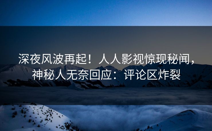 深夜风波再起！人人影视惊现秘闻，神秘人无奈回应：评论区炸裂