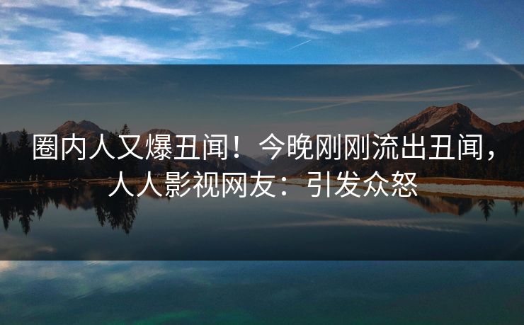 圈内人又爆丑闻！今晚刚刚流出丑闻，人人影视网友：引发众怒