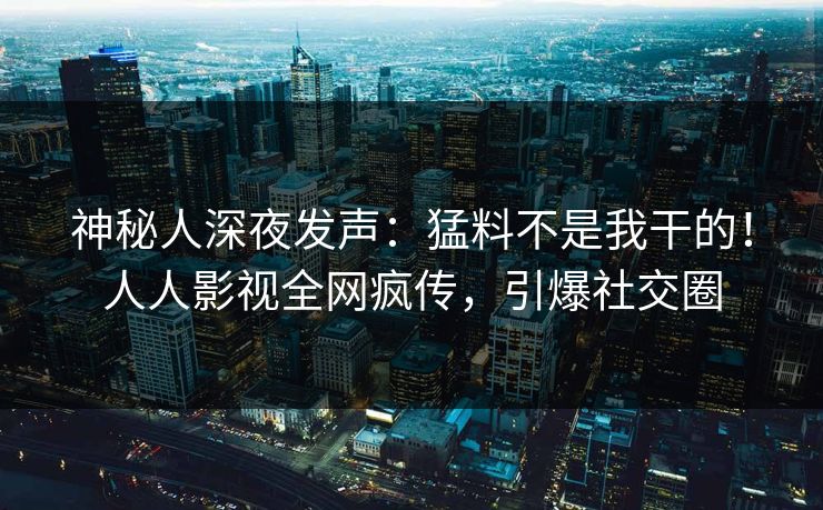 神秘人深夜发声：猛料不是我干的！人人影视全网疯传，引爆社交圈