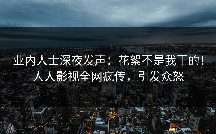 业内人士深夜发声：花絮不是我干的！人人影视全网疯传，引发众怒