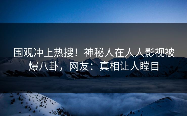 围观冲上热搜！神秘人在人人影视被爆八卦，网友：真相让人瞠目