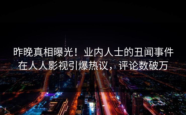 昨晚真相曝光！业内人士的丑闻事件在人人影视引爆热议，评论数破万