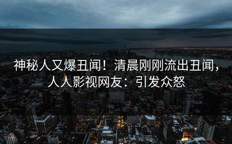 神秘人又爆丑闻！清晨刚刚流出丑闻，人人影视网友：引发众怒