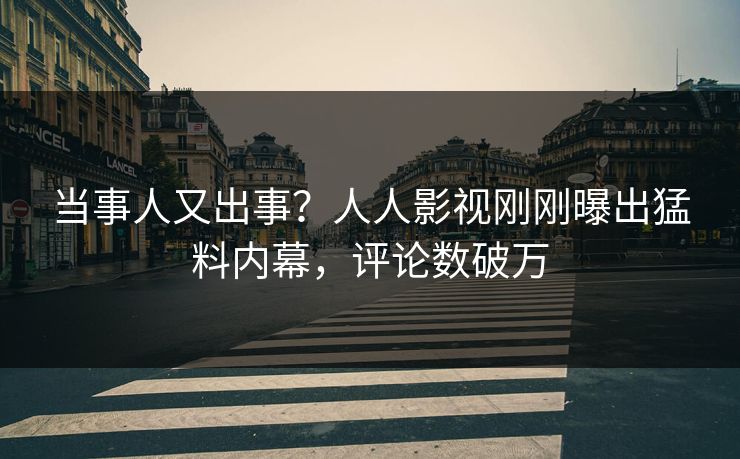 当事人又出事？人人影视刚刚曝出猛料内幕，评论数破万