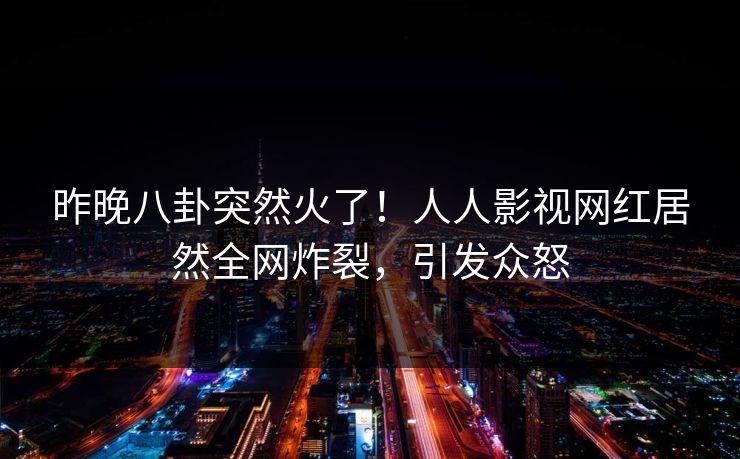 昨晚八卦突然火了！人人影视网红居然全网炸裂，引发众怒